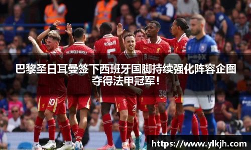 巴黎圣日耳曼签下西班牙国脚持续强化阵容企图夺得法甲冠军！