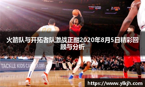 火箭队与开拓者队激战正酣2020年8月5日精彩回顾与分析