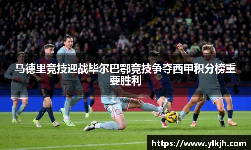 马德里竞技迎战毕尔巴鄂竞技争夺西甲积分榜重要胜利